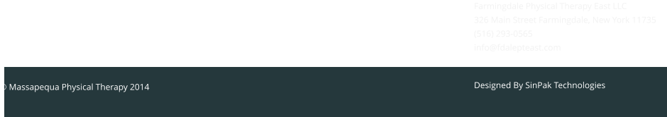 Designed By SinPak Technologies  Designed By SinPak Technologies © Massapequa Physical Therapy 2014  Massapequa Physical Therapy 97 Grand Avenue Massapequa, NY 11758 Telephone: 516-900-1124 info@massapequapt.com Farmingdale Physical Therapy East LLC 326 Main Street Farmingdale, New York 11735 (516) 293-0565 info@fdalepteast.com