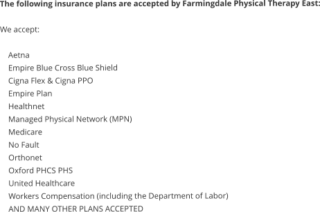 The following insurance plans are accepted by Farmingdale Physical Therapy East:  We accept:      Aetna     Empire Blue Cross Blue Shield     Cigna Flex & Cigna PPO     Empire Plan     Healthnet     Managed Physical Network (MPN)     Medicare     No Fault     Orthonet     Oxford PHCS PHS     United Healthcare     Workers Compensation (including the Department of Labor)     AND MANY OTHER PLANS ACCEPTED